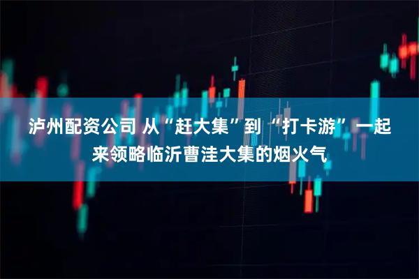 泸州配资公司 从“赶大集”到 “打卡游” 一起来领略临沂曹洼大集的烟火气