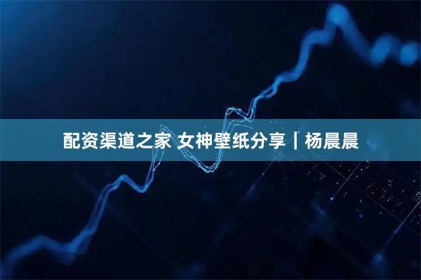 配资渠道之家 女神壁纸分享｜杨晨晨