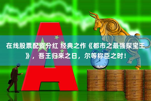 在线股票配资分红 经典之作《都市之最强探宝王》，吾王归来之日，尔等称臣之时！