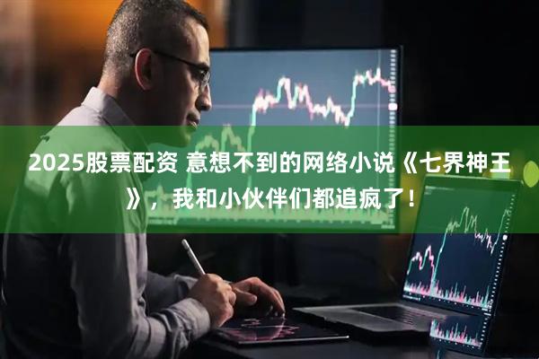 2025股票配资 意想不到的网络小说《七界神王》，我和小伙伴们都追疯了！