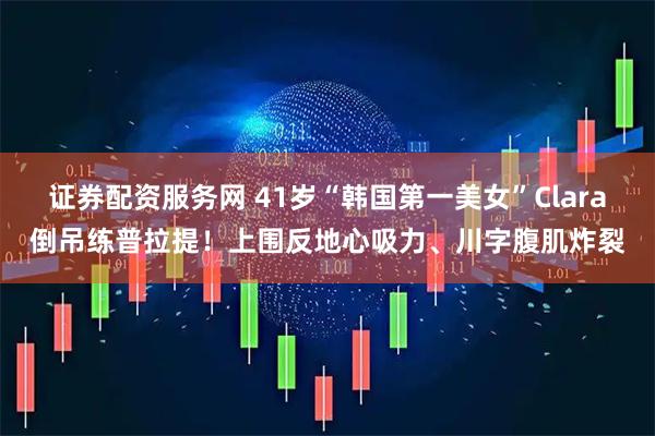 证券配资服务网 41岁“韩国第一美女”Clara倒吊练普拉提！上围反地心吸力、川字腹肌炸裂