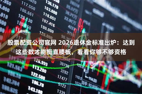 股票配资公司官网 2026退休金标准出炉：达到这些数才能挺直腰板，看看你够不够资格