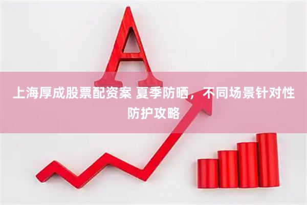 上海厚成股票配资案 夏季防晒，不同场景针对性防护攻略
