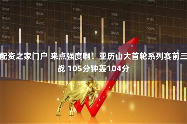 配资之家门户 来点强度啊！亚历山大首轮系列赛前三战 105分钟轰104分