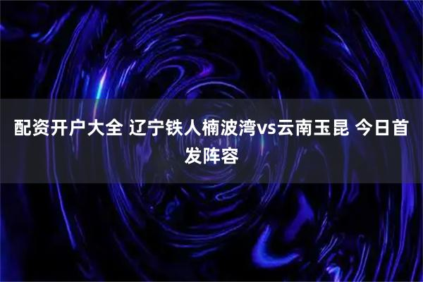 配资开户大全 辽宁铁人楠波湾vs云南玉昆 今日首发阵容