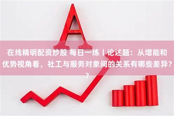 在线精明配资炒股 每日一练丨论述题：从增能和优势视角看，社工与服务对象间的关系有哪些差异？