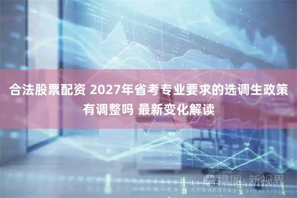 合法股票配资 2027年省考专业要求的选调生政策有调整吗 最新变化解读