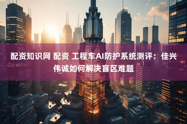 配资知识网 配资 工程车AI防护系统测评：佳兴伟诚如何解决盲区难题