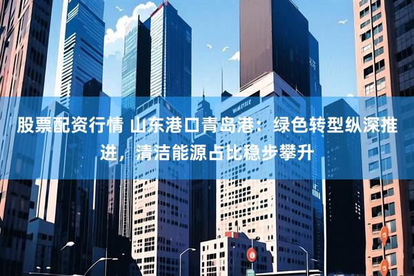 股票配资行情 山东港口青岛港：绿色转型纵深推进，清洁能源占比稳步攀升