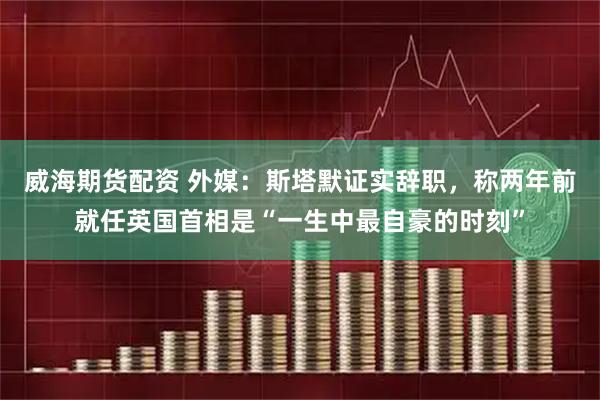 威海期货配资 外媒：斯塔默证实辞职，称两年前就任英国首相是“一生中最自豪的时刻”