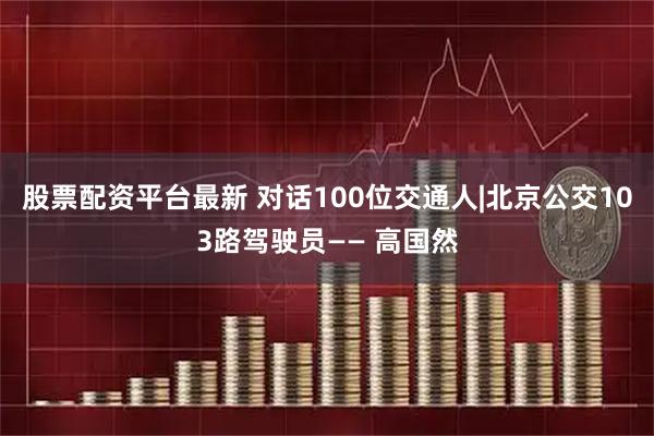 股票配资平台最新 对话100位交通人|北京公交103路驾驶员—— 高国然