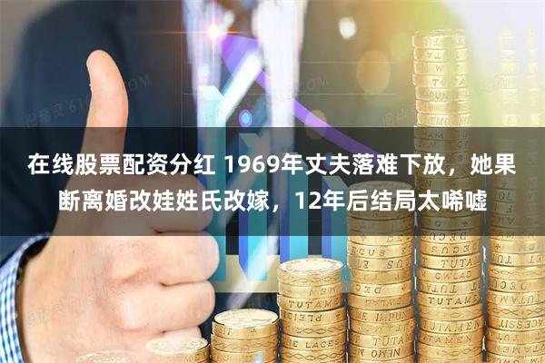在线股票配资分红 1969年丈夫落难下放，她果断离婚改娃姓氏改嫁，12年后结局太唏嘘