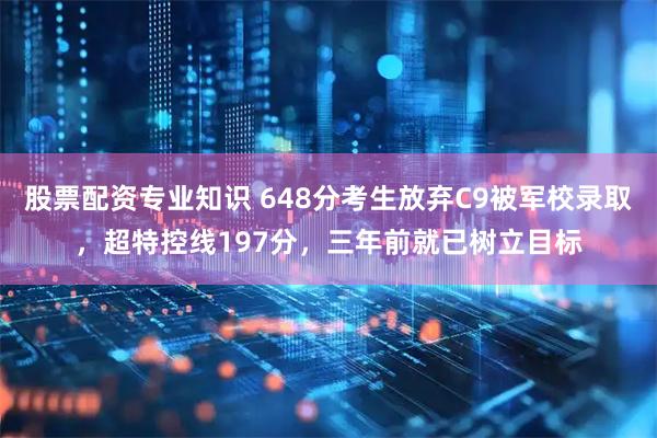 股票配资专业知识 648分考生放弃C9被军校录取,超特控线197分,三年前就已树立目标