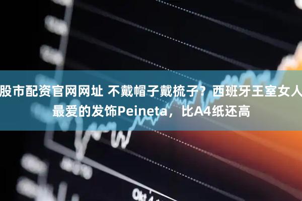 股市配资官网网址 不戴帽子戴梳子?西班牙王室女人最爱的发饰Peineta,比A4纸还高