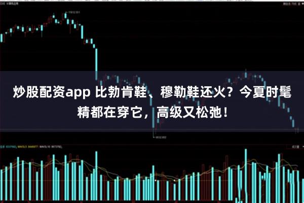 炒股配资app 比勃肯鞋、穆勒鞋还火？今夏时髦精都在穿它，高级又松弛！